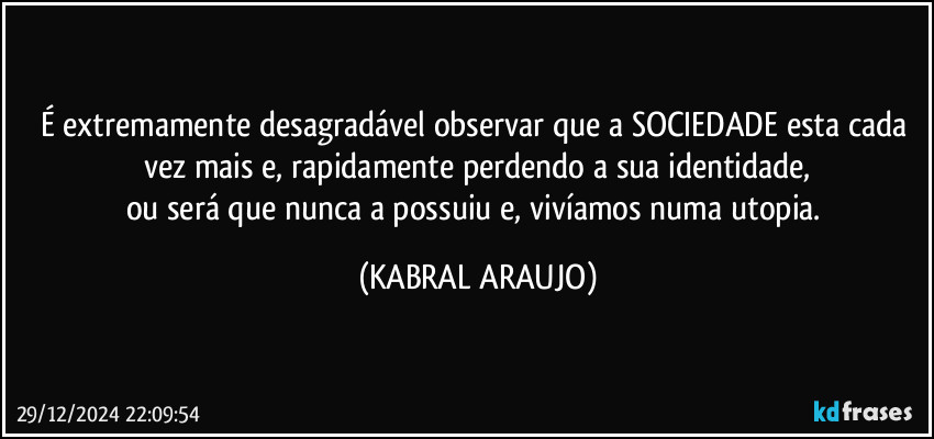 É extremamente desagradável observar que a SOCIEDADE esta cada vez mais e, rapidamente perdendo a sua identidade,
ou será que nunca a possuiu e, vivíamos numa utopia. (KABRAL ARAUJO)