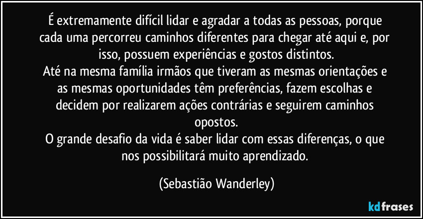 É extremamente difícil lidar e agradar a todas as pessoas, porque cada uma percorreu caminhos diferentes para chegar até aqui e, por isso, possuem experiências e gostos distintos.
Até na mesma família irmãos que tiveram as mesmas orientações e as mesmas oportunidades têm preferências, fazem escolhas e decidem por realizarem ações contrárias e seguirem caminhos opostos.
O grande desafio da vida é saber lidar com essas diferenças, o que nos possibilitará muito aprendizado. (Sebastião Wanderley)