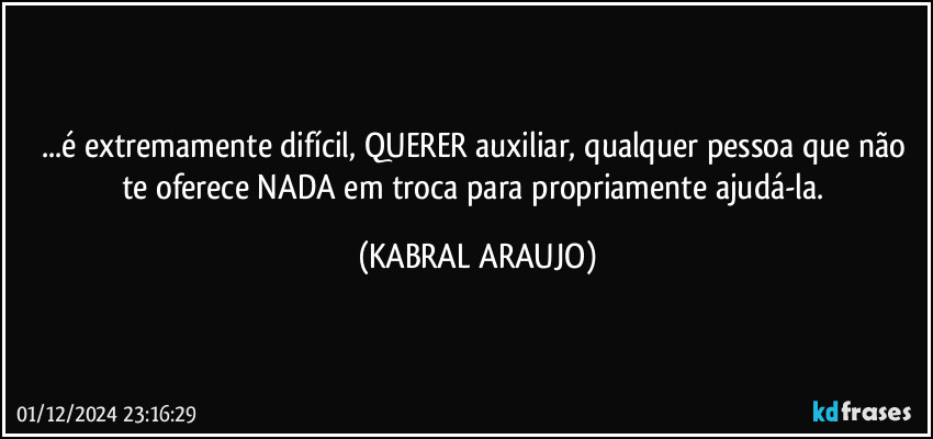 ...é  extremamente difícil, QUERER auxiliar, qualquer pessoa que não te oferece NADA em troca para propriamente ajudá-la. (KABRAL ARAUJO)