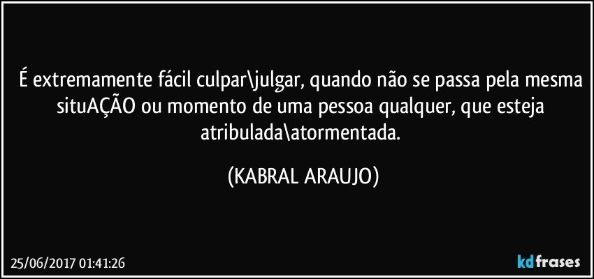 É extremamente fácil culpar\julgar, quando não se passa pela mesma situAÇÃO ou momento de uma pessoa qualquer, que esteja atribulada\atormentada. (KABRAL ARAUJO)