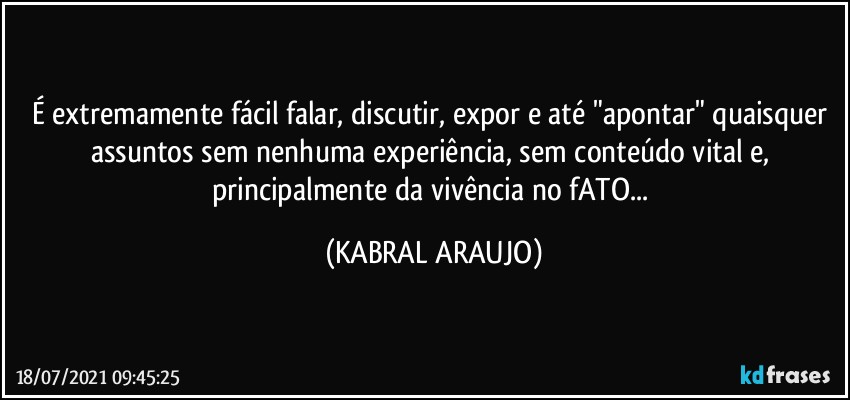 É extremamente fácil falar, discutir, expor e até "apontar" quaisquer assuntos sem nenhuma experiência, sem conteúdo vital e, principalmente da vivência no fATO... (KABRAL ARAUJO)