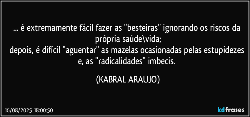 ... é extremamente fácil fazer as "besteiras" ignorando os riscos da própria saúde\vida;
depois, é difícil "aguentar" as mazelas ocasionadas pelas estupidezes e, as "radicalidades" imbecis. (KABRAL ARAUJO)