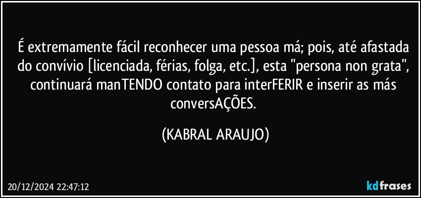 É extremamente fácil reconhecer uma pessoa má; pois, até afastada do convívio [licenciada, férias, folga, etc.], esta "persona non grata", continuará manTENDO contato para interFERIR e inserir as más conversAÇÕES. (KABRAL ARAUJO)