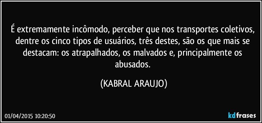 É extremamente incômodo, perceber que nos transportes coletivos, dentre os cinco tipos de usuários, três destes, são os que mais se destacam: os atrapalhados, os malvados e, principalmente os abusados. (KABRAL ARAUJO)