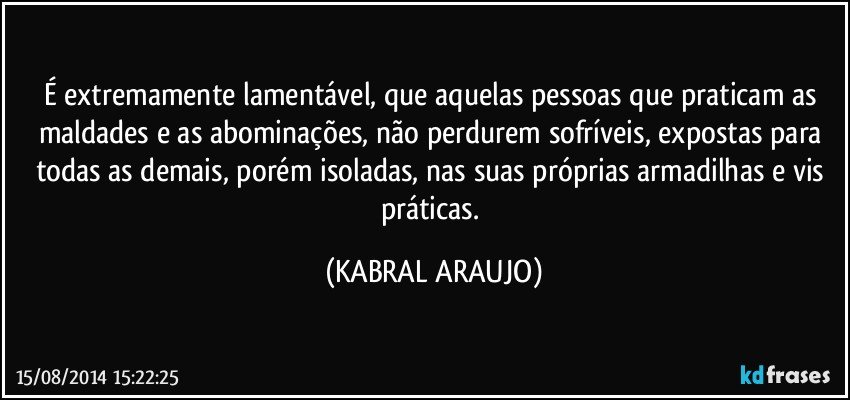 É extremamente lamentável, que aquelas pessoas que praticam as maldades e as abominações, não perdurem sofríveis, expostas para todas as demais, porém isoladas, nas suas próprias armadilhas e vis práticas. (KABRAL ARAUJO)