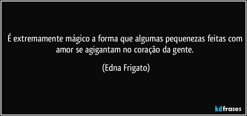 É extremamente mágico a forma que algumas pequenezas feitas com amor se agigantam no coração da gente. (Edna Frigato)