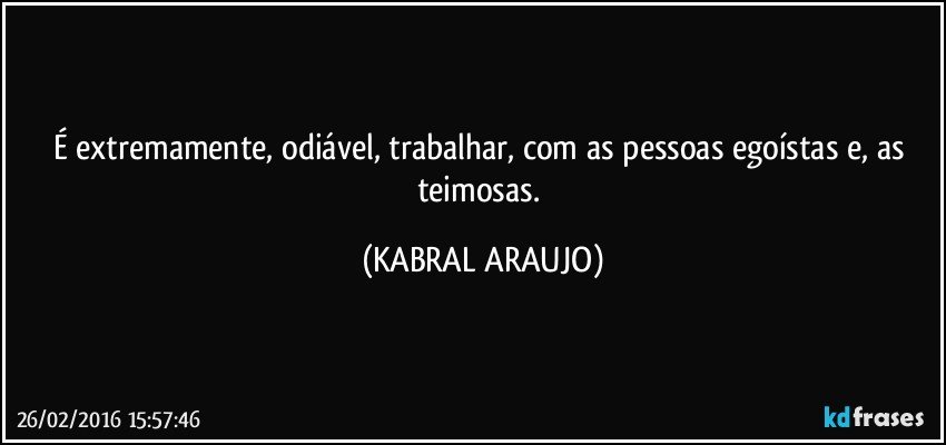 É extremamente, odiável, trabalhar, com as pessoas egoístas e, as teimosas. (KABRAL ARAUJO)