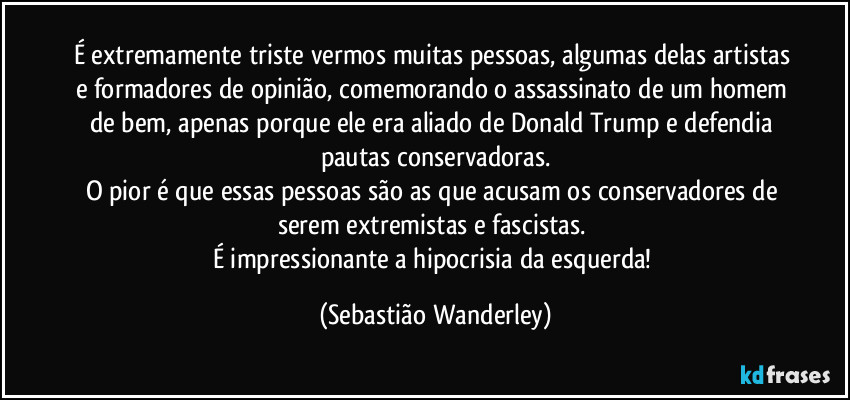 É extremamente triste vermos muitas pessoas, algumas delas artistas e formadores de opinião, comemorando o assassinato de um homem de bem, apenas porque ele era aliado de Donald Trump e defendia pautas conservadoras.
O pior é que essas pessoas são as que acusam os conservadores de serem extremistas e fascistas. 
É impressionante a hipocrisia da esquerda! (Sebastião Wanderley)