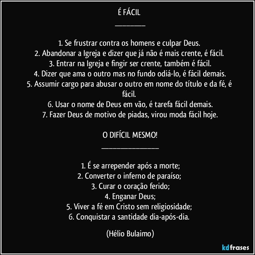 É FÁCIL 
___

1. Se frustrar contra os homens e culpar Deus. 
2. Abandonar a Igreja e dizer que já não é mais crente, é fácil. 
3. Entrar na Igreja e fingir ser crente, também é fácil.
4. Dizer que ama o outro mas no fundo odiá-lo, é fácil demais.
5. Assumir cargo para abusar o outro em nome do título e da fé, é fácil. 
6. Usar o nome de Deus em vão, é tarefa fácil demais.
7. Fazer Deus de motivo de piadas, virou moda fácil hoje.

O DIFÍCIL MESMO!
___

1. É se arrepender após a morte;
2. Converter o inferno de paraíso; 
3. Curar o coração ferido;
4. Enganar Deus;
5. Viver a fé em Cristo sem religiosidade; 
6. Conquistar a santidade dia-após-dia. (Hélio Bulaimo)