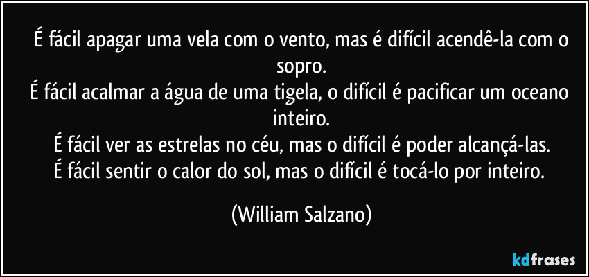 ⁠É fácil apagar uma vela com o vento, mas é difícil acendê-la com o sopro.
É fácil acalmar a água de uma tigela, o difícil é pacificar um oceano inteiro.
É fácil ver as estrelas no céu, mas o difícil é poder alcançá-las.
É fácil sentir o calor do sol, mas o difícil é tocá-lo por inteiro. (William Salzano)