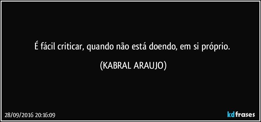 É fácil criticar, quando não está doendo, em si próprio. (KABRAL ARAUJO)