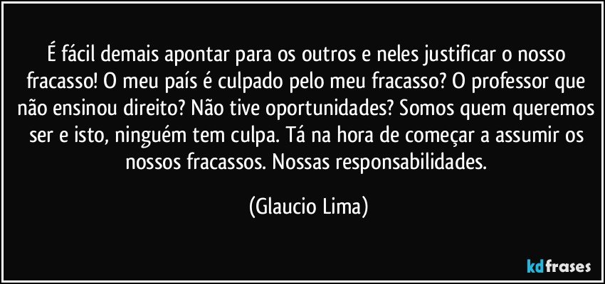 É fácil demais apontar para os outros e neles justificar o nosso fracasso! O meu país é culpado pelo meu fracasso? O professor que não ensinou direito? Não tive oportunidades? Somos quem queremos ser e isto, ninguém tem culpa. Tá na hora de começar a assumir os nossos fracassos. Nossas responsabilidades. (Glaucio Lima)