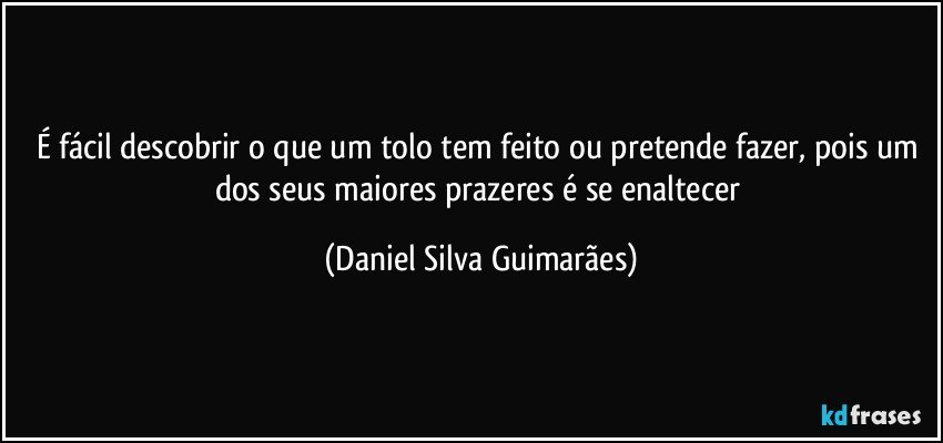 É fácil descobrir o que um tolo tem feito ou pretende fazer, pois um dos seus maiores prazeres é se enaltecer (Daniel Silva Guimarães)