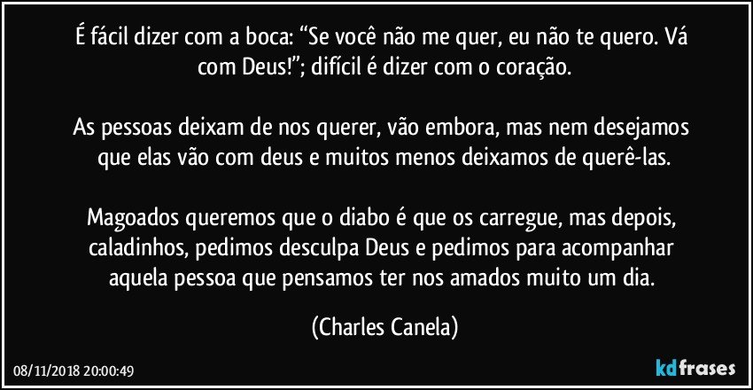 É fácil dizer com a boca: “Se você não me quer, eu não te quero. Vá com Deus!”; difícil é dizer com o coração.

As pessoas deixam de nos querer, vão embora, mas nem desejamos que elas vão com deus e muitos menos deixamos de querê-las.

Magoados queremos que o diabo é que os carregue, mas depois, caladinhos, pedimos desculpa Deus e pedimos para acompanhar aquela pessoa que pensamos ter nos amados muito um dia. (Charles Canela)