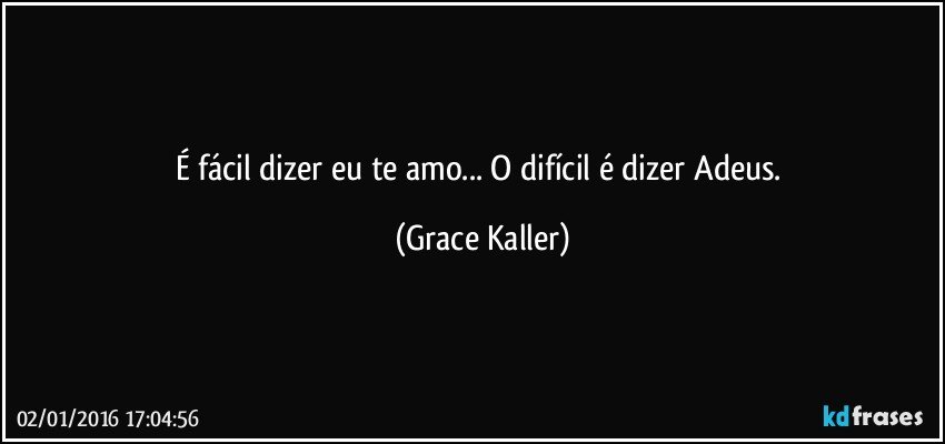 É fácil dizer eu te amo... O difícil é dizer Adeus. (Grace Kaller)