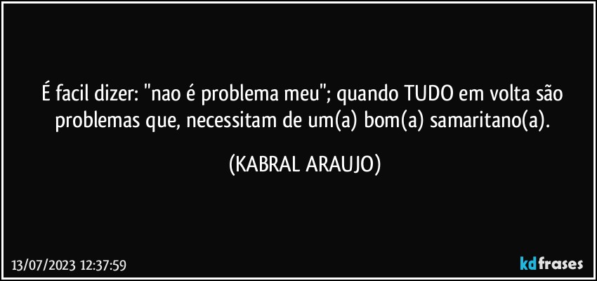 É facil dizer: "nao é problema meu"; quando TUDO em volta são problemas que, necessitam de um(a) bom(a) samaritano(a). (KABRAL ARAUJO)