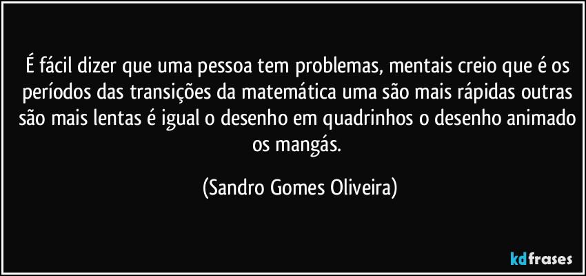 É fácil dizer que uma pessoa tem problemas, mentais creio que é os períodos das transições da matemática uma são mais rápidas outras são mais lentas é igual o desenho em quadrinhos o desenho animado os mangás. (Sandro Gomes Oliveira)