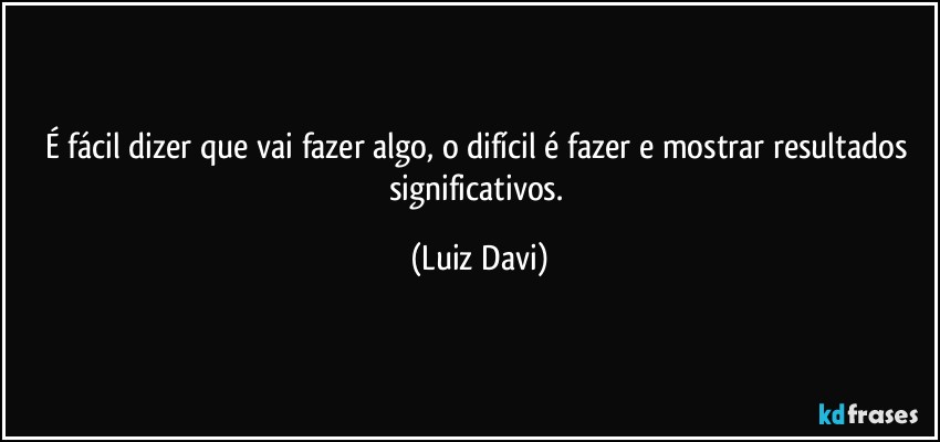 É fácil dizer que vai fazer algo, o difícil é fazer e mostrar resultados significativos. (Luiz Davi)