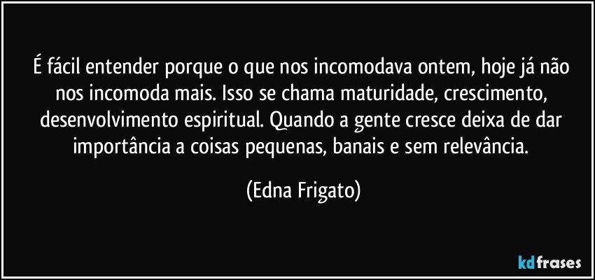 É fácil entender porque o que nos incomodava ontem, hoje já não nos incomoda mais. Isso se chama maturidade, crescimento, desenvolvimento espiritual. Quando a gente cresce deixa de dar importância a coisas pequenas, banais e sem relevância. (Edna Frigato)