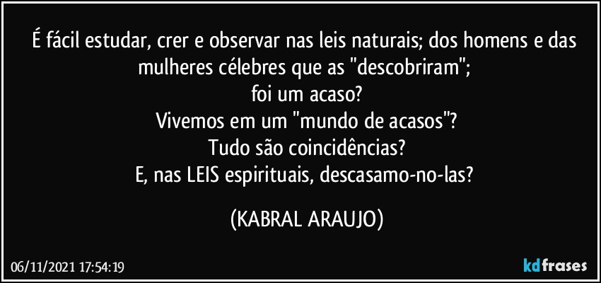 É fácil estudar, crer e observar nas leis naturais; dos homens e das mulheres célebres que as "descobriram"; 
foi um acaso?
Vivemos em um "mundo de acasos"?
Tudo são coincidências?
E, nas LEIS espirituais, descasamo-no-las? (KABRAL ARAUJO)