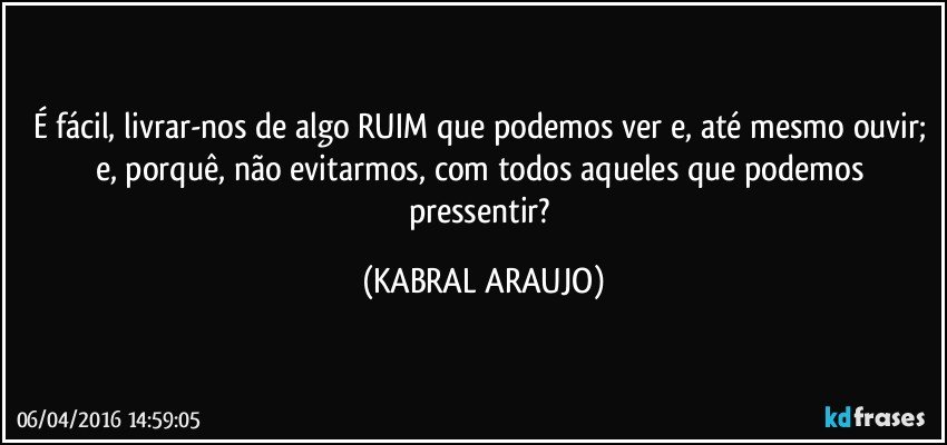 É fácil, livrar-nos de algo RUIM que podemos ver e, até mesmo ouvir; e, porquê, não evitarmos, com todos aqueles que podemos pressentir? (KABRAL ARAUJO)
