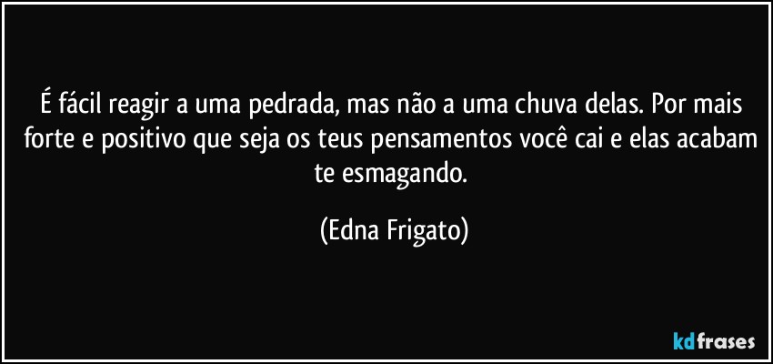 É fácil reagir a uma pedrada, mas não a uma chuva delas. Por mais forte e positivo que seja os teus pensamentos você cai e elas acabam te esmagando. (Edna Frigato)