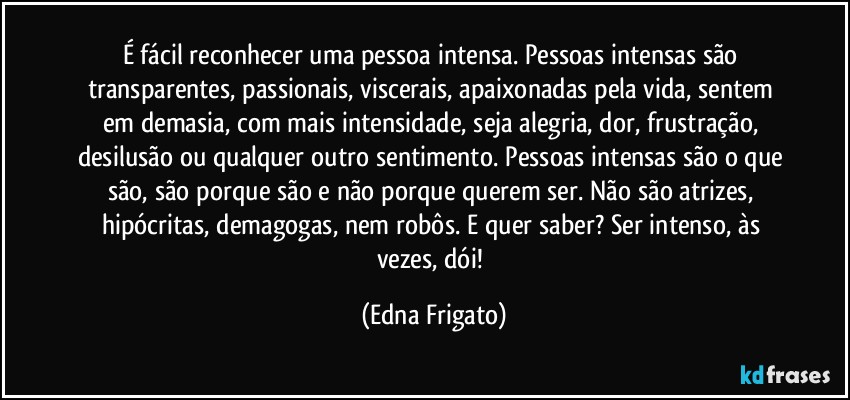 É fácil reconhecer uma pessoa intensa. Pessoas intensas são transparentes, passionais, viscerais, apaixonadas pela vida, sentem em demasia, com mais intensidade, seja alegria, dor, frustração, desilusão ou qualquer outro sentimento. Pessoas intensas são o que são, são porque são e não porque querem ser. Não são atrizes, hipócritas, demagogas, nem robôs. E quer saber? Ser intenso, às vezes, dói! (Edna Frigato)