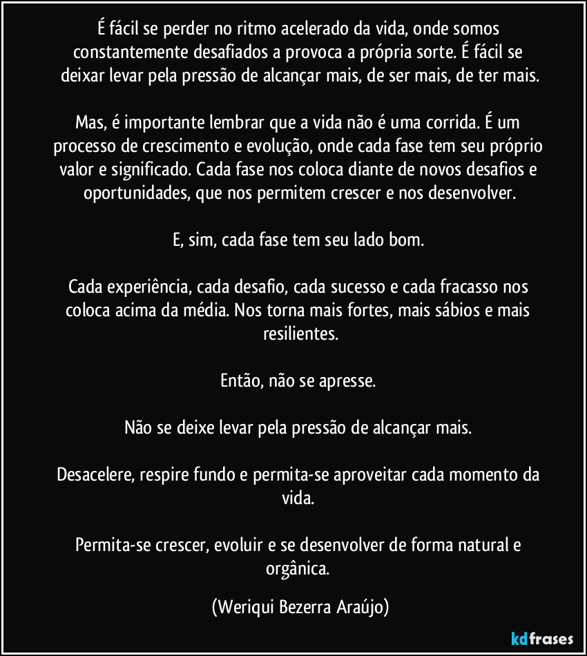 É fácil se perder no ritmo acelerado da vida, onde somos constantemente desafiados a provoca a própria sorte. É fácil se deixar levar pela pressão de alcançar mais, de ser mais, de ter mais.

Mas, é importante lembrar que a vida não é uma corrida. É um processo de crescimento e evolução, onde cada fase tem seu próprio valor e significado. Cada fase nos coloca diante de novos desafios e oportunidades, que nos permitem crescer e nos desenvolver.

E, sim, cada fase tem seu lado bom. 

Cada experiência, cada desafio, cada sucesso e cada fracasso nos coloca acima da média. Nos torna mais fortes, mais sábios e mais resilientes.

Então, não se apresse. 

Não se deixe levar pela pressão de alcançar mais. 

Desacelere, respire fundo e permita-se aproveitar cada momento da vida. 

Permita-se crescer, evoluir e se desenvolver de forma natural e orgânica. (Weriqui Bezerra Araújo)