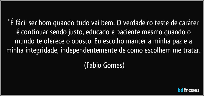 "É fácil ser bom quando tudo vai bem. O verdadeiro teste de caráter é continuar sendo justo, educado e paciente mesmo quando o mundo te oferece o oposto. Eu escolho manter a minha paz e a minha integridade, independentemente de como escolhem me tratar. (Fabio Gomes)