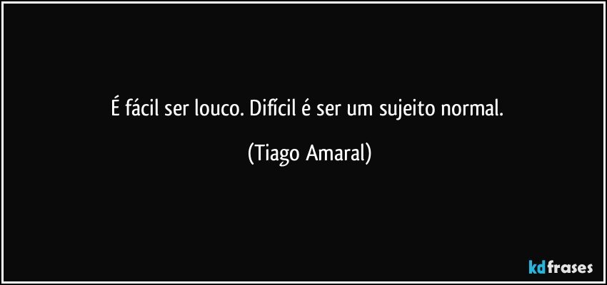 É fácil ser louco. Difícil é ser um sujeito normal. (Tiago Amaral)