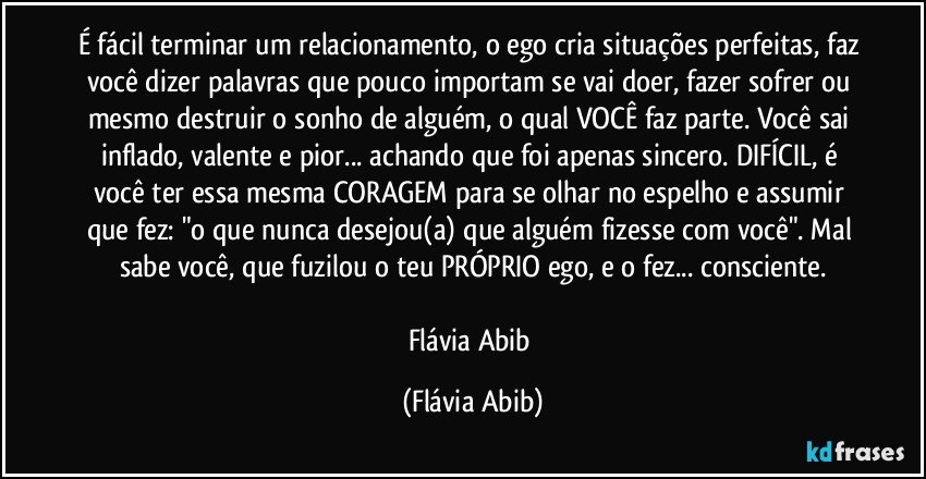 É fácil terminar um relacionamento, o ego cria situações perfeitas, faz você dizer palavras que pouco importam se vai doer, fazer sofrer ou mesmo destruir o sonho de alguém, o qual VOCÊ faz parte. Você sai inflado, valente e pior... achando que foi apenas sincero. DIFÍCIL, é você ter essa mesma CORAGEM para se olhar no espelho e assumir que fez: "o que nunca desejou(a) que alguém fizesse com você".  Mal sabe você, que fuzilou o teu PRÓPRIO ego, e o fez... consciente.

Flávia Abib (Flávia Abib)