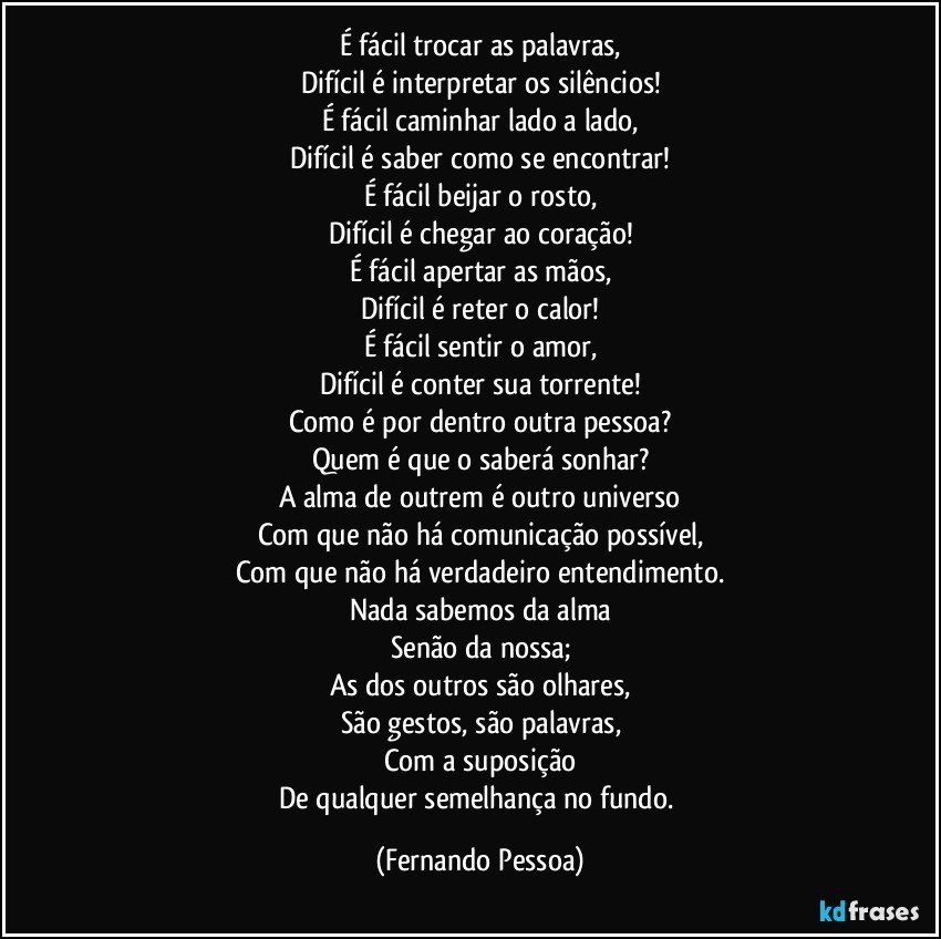 É fácil trocar as palavras,
Difícil é interpretar os silêncios!
É fácil caminhar lado a lado,
Difícil é saber como se encontrar!
É fácil beijar o rosto,
Difícil é chegar ao coração!
É fácil apertar as mãos,
Difícil é reter o calor!
É fácil sentir o amor,
Difícil é conter sua torrente!
Como é por dentro outra pessoa?
Quem é que o saberá sonhar?
A alma de outrem é outro universo
Com que não há comunicação possível,
Com que não há verdadeiro entendimento.
Nada sabemos da alma
Senão da nossa;
As dos outros são olhares,
São gestos, são palavras,
Com a suposição
De qualquer semelhança no fundo. (Fernando Pessoa)