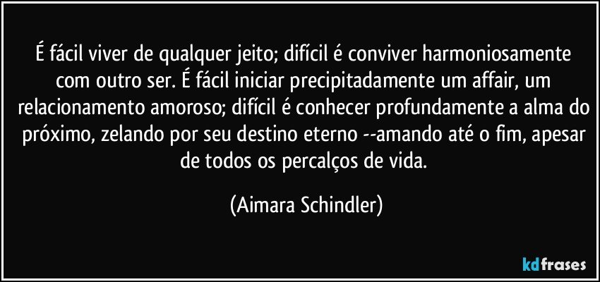 É fácil viver de qualquer jeito; difícil é conviver harmoniosamente com outro ser. É fácil iniciar precipitadamente um affair, um relacionamento amoroso; difícil é conhecer profundamente a alma do próximo, zelando por seu destino eterno --amando até o fim, apesar de todos os percalços de vida. (Aimara Schindler)