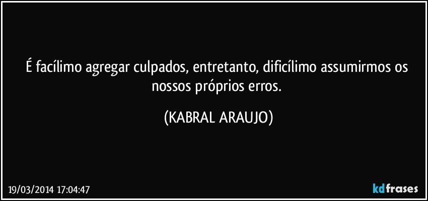 É facílimo agregar culpados, entretanto, dificílimo assumirmos os nossos próprios erros. (KABRAL ARAUJO)