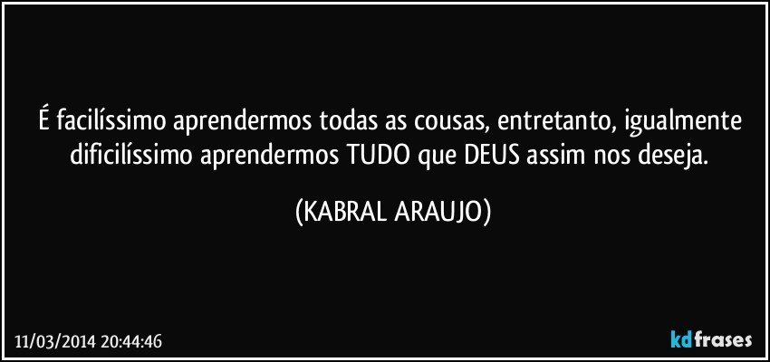 É facilíssimo aprendermos todas as cousas, entretanto, igualmente dificilíssimo aprendermos TUDO que DEUS assim nos deseja. (KABRAL ARAUJO)