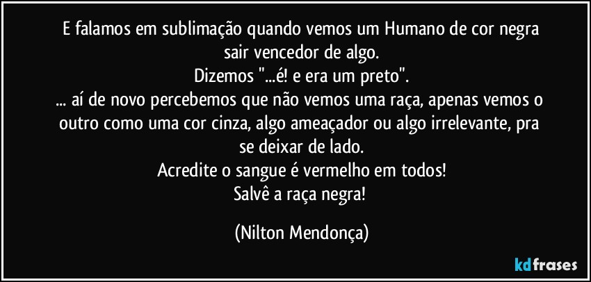 ⁠E falamos em sublimação quando vemos um Humano de cor negra sair vencedor de algo.
Dizemos "...é! e era um preto".
... aí de novo percebemos que não vemos uma raça, apenas vemos o outro como uma cor cinza, algo ameaçador ou algo irrelevante, pra se deixar de lado.
Acredite o sangue é vermelho em todos!
Salvê a raça negra! (Nilton Mendonça)