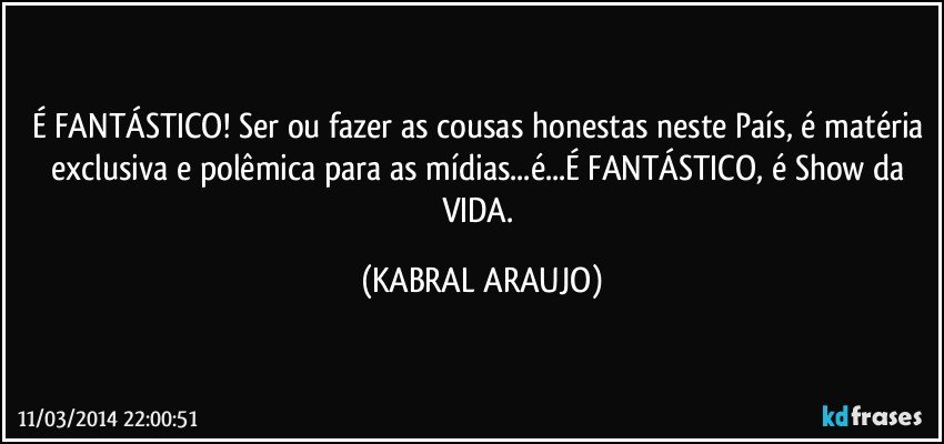 É FANTÁSTICO! Ser ou fazer as cousas honestas neste País, é matéria exclusiva e polêmica para as mídias...é...É FANTÁSTICO, é Show da VIDA. (KABRAL ARAUJO)