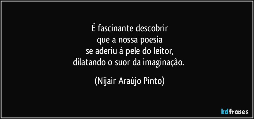 É fascinante descobrir
que a nossa poesia
se aderiu à pele do leitor,
dilatando o suor da imaginação. (Nijair Araújo Pinto)