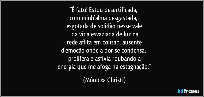 "É fato! Estou desertificada, 
com minh'alma desgastada, 
esgotada de solidão nesse vale
 da vida esvaziada de luz na
 rede aflita em colisão, ausente 
d'emoção onde a dor se condensa, 
prolifera e asfixia roubando a
 energia que me afoga na estagnação." (Mônicka Christi)