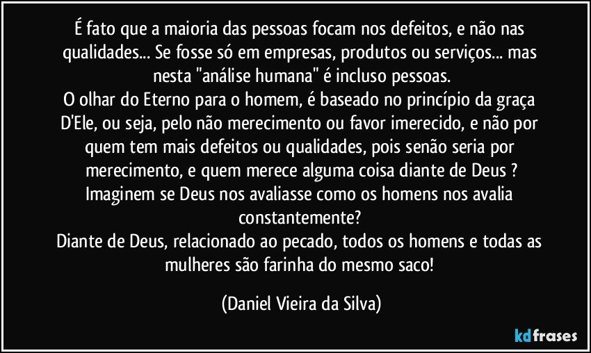 É fato que a maioria das pessoas focam nos defeitos, e não nas qualidades... Se fosse só em empresas, produtos ou serviços... mas nesta "análise humana" é incluso pessoas.
O olhar do Eterno para o homem, é baseado no princípio da graça D'Ele, ou seja, pelo não merecimento ou favor imerecido, e não por quem tem mais defeitos ou qualidades, pois senão seria por merecimento, e quem merece alguma coisa diante de Deus ?
Imaginem se Deus nos avaliasse como os homens nos avalia constantemente? 
Diante de Deus, relacionado ao pecado, todos os homens e todas as mulheres são farinha do mesmo saco! (Daniel Vieira da Silva)