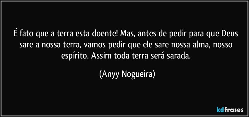 É fato que a terra esta doente! Mas, antes de pedir para que Deus sare a nossa terra, vamos pedir que ele sare nossa alma, nosso espírito. Assim toda terra será sarada. (Anyy Nogueira)