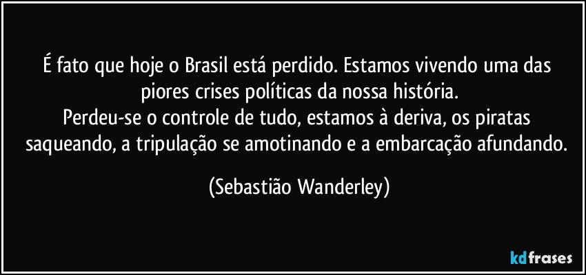 É fato que hoje o Brasil está perdido. Estamos vivendo uma das piores crises políticas da nossa história.
Perdeu-se o controle de tudo, estamos à deriva, os piratas saqueando, a tripulação se amotinando e a embarcação afundando. (Sebastião Wanderley)