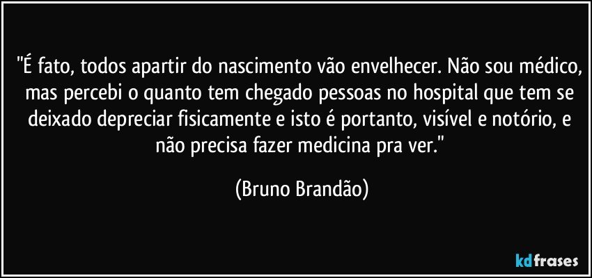 "É fato, todos apartir do nascimento vão envelhecer. Não sou médico, mas percebi o quanto tem chegado pessoas no hospital que tem se deixado depreciar fisicamente e isto é portanto, visível e notório, e não precisa fazer medicina pra ver." (Bruno Brandão)