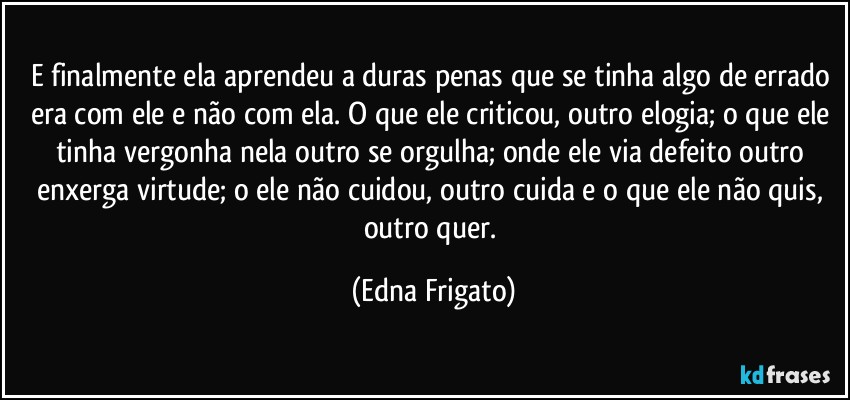 E finalmente ela aprendeu a duras penas que se tinha algo de errado era com ele e não com ela. O que ele criticou, outro elogia; o que ele tinha vergonha nela outro se orgulha; onde ele via defeito outro enxerga virtude; o ele não cuidou, outro cuida e o que ele não quis, outro quer. (Edna Frigato)