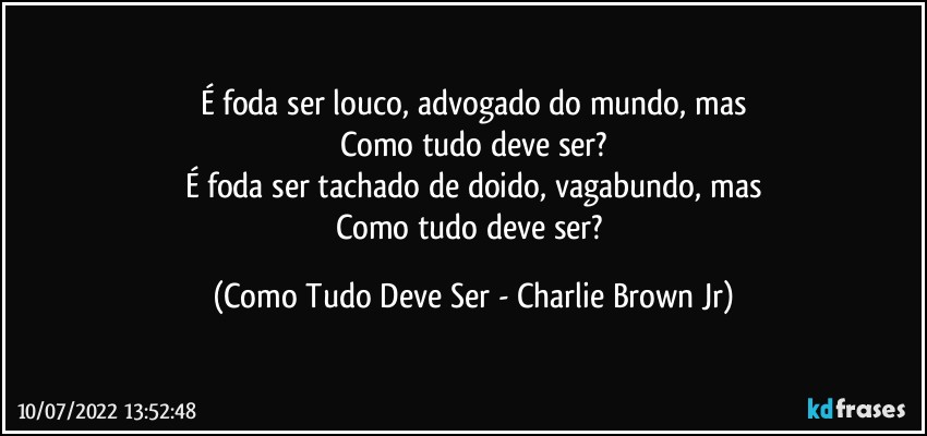 É foda ser louco, advogado do mundo, mas
Como tudo deve ser?
É foda ser tachado de doido, vagabundo, mas
Como tudo deve ser? (Como Tudo Deve Ser - Charlie Brown Jr)