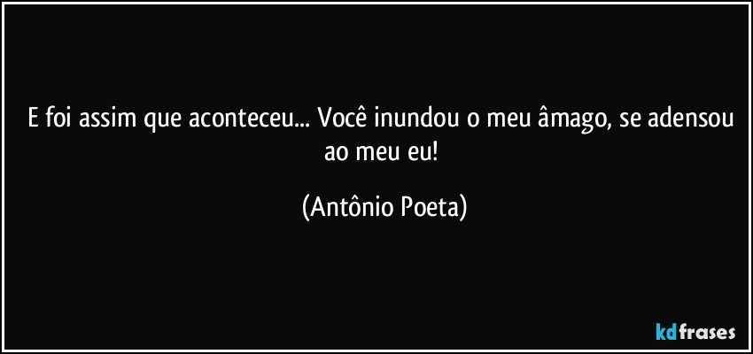 E foi assim que aconteceu... Você inundou o meu âmago, se adensou ao meu eu! (Antônio Poeta)