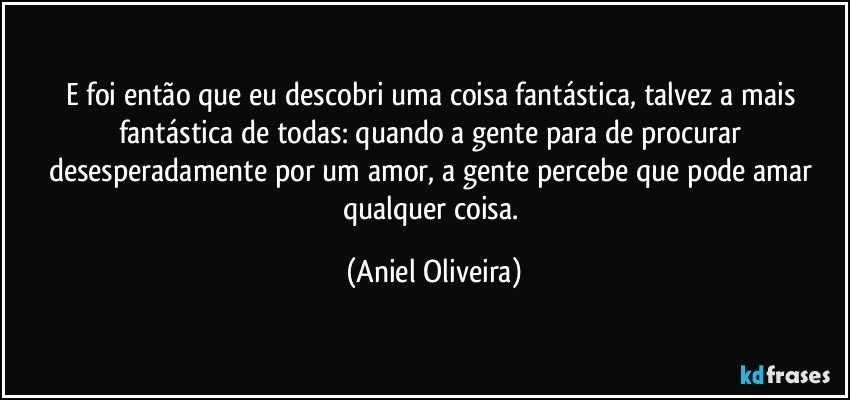 E foi então que eu descobri uma coisa fantástica, talvez a mais fantástica de todas: quando a gente para de procurar desesperadamente por um amor, a gente percebe que pode amar qualquer coisa. (Aniel Oliveira)