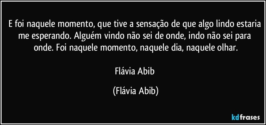 E foi naquele momento, que tive a sensação de que algo lindo estaria me esperando. Alguém vindo não sei de onde, indo não sei para onde. Foi naquele momento, naquele dia, naquele olhar.

Flávia Abib (Flávia Abib)