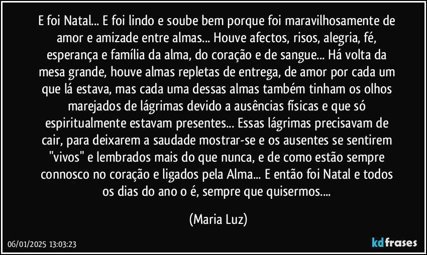 E foi Natal... E foi lindo e soube bem porque foi maravilhosamente de amor e amizade entre almas... Houve afectos, risos, alegria, fé, esperança e família da alma, do coração e de sangue... Há volta da mesa grande, houve almas repletas de entrega, de amor por cada um que lá estava, mas cada uma dessas almas também tinham os olhos marejados de lágrimas devido a ausências físicas e que só espiritualmente estavam presentes... Essas lágrimas precisavam de cair, para deixarem a saudade mostrar-se e os ausentes se sentirem "vivos" e lembrados mais do que nunca, e de como estão sempre connosco no coração e ligados pela Alma... E então foi Natal e todos os dias do ano o é, sempre que quisermos... (Maria Luz)