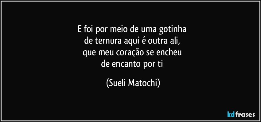 E foi por meio de uma gotinha 
de ternura aqui é outra ali, 
que meu coração se encheu 
de encanto por ti (Sueli Matochi)